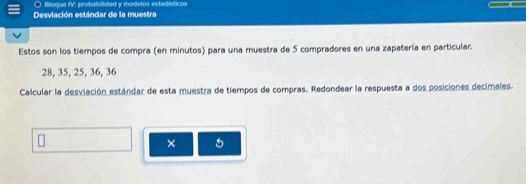 Bloque IV; probabitidad y modelos estadísticos 
Desviación estándar de la muestra 
Estos son los tiempos de compra (en minutos) para una muestra de 5 compradores en una zapatería en particular.
28, 35, 25, 36, 36
Calcular la desviación estándar de esta muestra de tiempos de compras. Redondear la respuesta a dos posiciones decimales. 
×