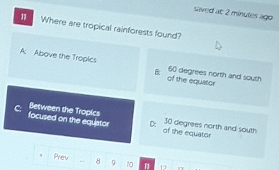 saved at: 2 minutes ago
11 Where are tropical rainforests found?
A: Above the Tropics 60 degrees north and south
B:
of the equator
Between the Tropics 30 degrees north and south
focused on the equator D: of the equator
Prev 8 9 10 11 17