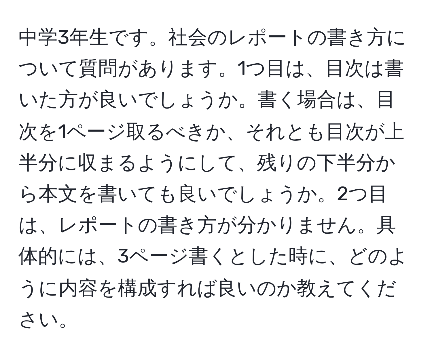 中学3年生です。社会のレポートの書き方について質問があります。1つ目は、目次は書いた方が良いでしょうか。書く場合は、目次を1ページ取るべきか、それとも目次が上半分に収まるようにして、残りの下半分から本文を書いても良いでしょうか。2つ目は、レポートの書き方が分かりません。具体的には、3ページ書くとした時に、どのように内容を構成すれば良いのか教えてください。