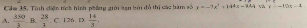 Tính diện tích hình phẳng giới hạn bởi đồ thị các hàm số y=-7x^2+144x-844 và y=-10x-4.
A.  350/3 . B.  28/3 . C. 126. D.  14/3 .