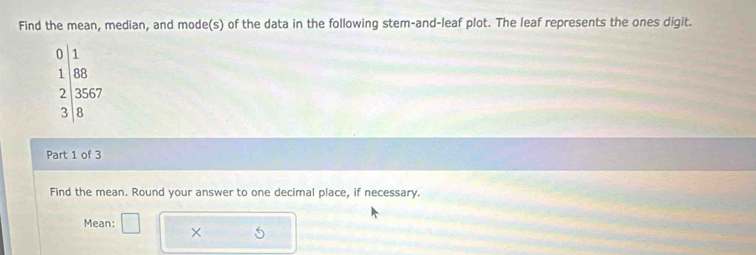 Find the mean, median, and mode(s) of the data in the following stem-and-leaf plot. The leaf represents the ones digit.
0 1
1 88
2 3567
8
Part 1 of 3 
Find the mean. Round your answer to one decimal place, if necessary. 
Mean: 
×