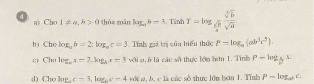 Cho 1!= a, b>0 thỏa mān log _ab=3 , Tính T=log _ sqrt(b)/a  sqrt[3](b)/sqrt(a) . 
b) Cho log _ab=2; log _ac=3. Tính giá trị của biểu thức P=log _a(ab^3c^5). 
c) Cho log _ax=2, log _bx=3 với a, b là các số thực lớn hơn 1. Tính P=log _ a/b^2 x. 
d) Cho log _ac=3, log _bc=4 với a, b, c là các số thực lớn hơn 1. Tính P=log _abc.