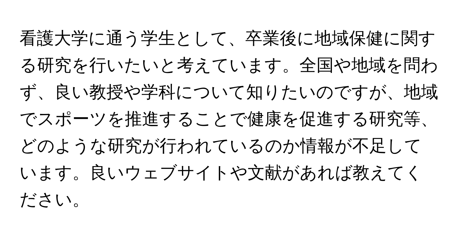 看護大学に通う学生として、卒業後に地域保健に関する研究を行いたいと考えています。全国や地域を問わず、良い教授や学科について知りたいのですが、地域でスポーツを推進することで健康を促進する研究等、どのような研究が行われているのか情報が不足しています。良いウェブサイトや文献があれば教えてください。