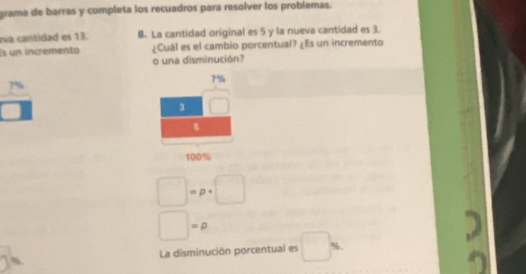 grama de barras y completa los recuadros para resolver los problemas.
eva cantidad es 13. B. La cantidad original es 5 y la nueva cantidad es 3.
Es un incremento ¿Cuál es el cambio porcentual? ¿Es un incremento
o una disminución?
7%
7%
3
8
100%
□ =p· □
□ =p
%. La disminución porcentual es □ %.