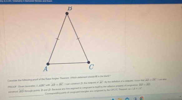 Consider the following proof of the Base Angles Theorem. Which statement should fill in the blank?
PROOF: Given isosceles △ ABC overline AB≌ overline BC I can construct D. the midpoint of overline AC By the definition of a midpoint, I know that overline AD≌ overline DC I cam ahio
construd overleftrightarrow BD theough points B and D Because any line segment is congruent to itself by the reflexive property of conguence overline BD≌ overline BD
_
Comesponding parts of congruent triangles are congruent by the CPCTC Theorem, m∠ A≌ ∠ C