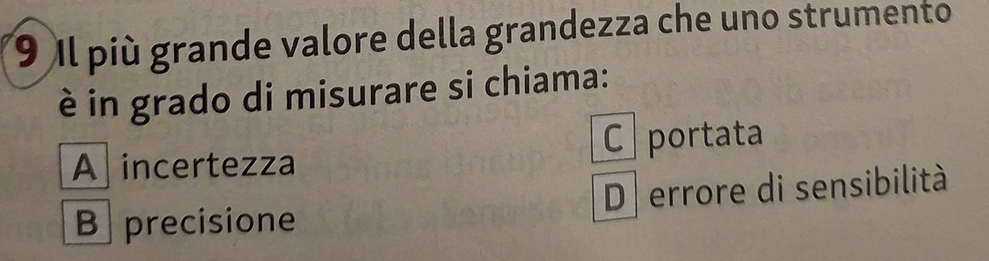 Il più grande valore della grandezza che uno strumento
è in grado di misurare si chiama:
C portata
A incertezza
B precisione D errore di sensibilità