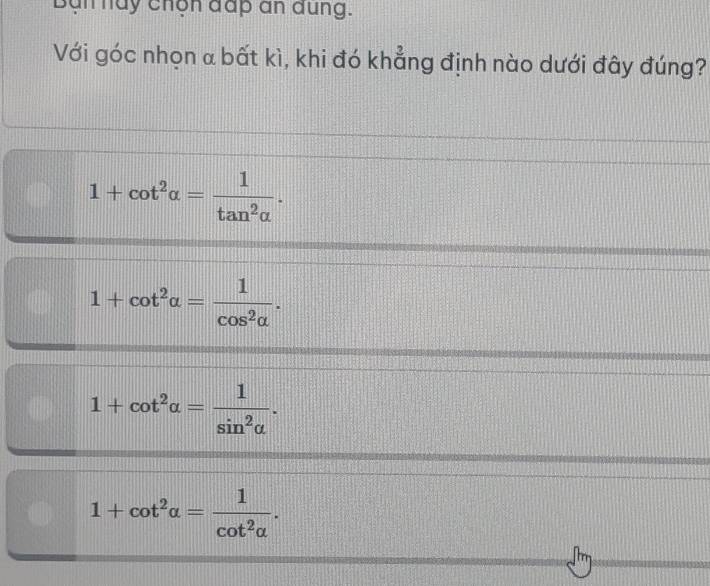 an hay chọn đấp an dung.
Với góc nhọn α bất kì, khi đó khẳng định nào dưới đây đúng?
1+cot^2alpha = 1/tan^2alpha  .
1+cot^2alpha = 1/cos^2alpha  .
1+cot^2alpha = 1/sin^2alpha  .
1+cot^2alpha = 1/cot^2alpha  .