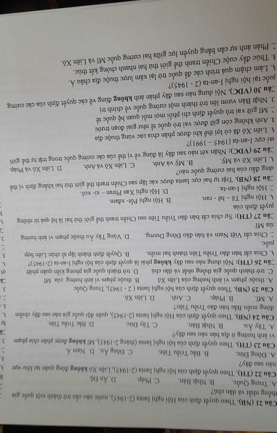 (NB). Theo quyết định của Hội nghị Ianta (2-1945) 0, nước nào cần trở thành một quốc gia
thống nhất và dân chủ?
A. Trung Quốc, B. Nhật Bản. C, Pháp. D. AnD6
Câu 22 (TH). Theo quyết định của hội nghị Ianta ( 2=1945) 1, Liên Xô không đóng quân tại khu vực 
nào sau đây?
3.
A. Đông Đức, B, Bắc Triều Tiên. C. Đông Âu, D. Nam Á, `
Câu 23 (TH). Theo quyết định của hội nghị Ianta (tháng 2-1945), Mĩ không được phân chía phạm ),
vi nh hưởng ở địa bàn nào sau đây?
Cá
A. Tây Âu. B. Nhật Bản, C. Tây Đức. D. Bắc Triều Tiên. lự
Câu 24 (NB). Theo quyết định của Hội nghị Ianta (2-1945), quân đội quốc gia nào sau đây chiếm 
đóng miền Bắc bán đảo Triều Tiên? 3
A. Mĩ. B. Pháp. C. Anh. D. Liên Xô.
Câu 25 (NB). Theo quyết định của hội nghị Ianta ( 2 - 1945), Trung Quốc ).
A. thuộc phạm vi ảnh hưởng của Liên Xô B. thuộc phạm vi ảnh hưởng của Mĩ Câ
C. trở thành quốc gia thống nhất và dân chủ D. trở thành quốc gia phong kiến quân phiệt ợí
Câu 26 (TH): Nội dung nào sau đây không phải là quyết định của hội nghị I-an-ta (2-1945)? .
A. Chia cắt bán đảo Triều Tiên thành hai miền. B. Quyết định thành lập tổ chức Liên hợp 3.
luốc. 2.
C. Chia cắt Việt Nam và bán đảo Đông Dương. D. Vùng Tây Âu thuộc phạm vi ảnh hưởng ).
:ủa Mĩ a
Câu 27 (TH): Sự chia cắt bán đảo Triều Tiên sau Chiến tranh thế giới thứ hai là hệ quả từ những
'uyết định của
A. Hội nghị Tê - hê - ran. B. Hội nghị Pốt- xđam.
C. Hội nghị I-an-ta. D. Hội nghị Xan Phran - xi- xcô.
Câu 28 (NB). Trật tự hai cực Ianta được xác lập sau Chiến tranh thế giới thứ hai khẳng định vị thế
đàng đầu của hai cường quốc nào?
A. Liên Xô và Mỹ. B. Mỹ và Anh. C. Liên Xô và Anh. D. Liên Xô và Pháp.
Câu 29 (VDC): Nhận xét nào sau đây là đúng về vị thế của các cường quốc trong trật tự thế giới
ai cực I-an-ta ( 1945-1991) ?
A. Liên Xô đã có lợi thế khi được phân chia các vùng thuộc địa
3. Anh không còn giữ được vai trò quốc tế như giai đoạn trước
C. Mĩ giữ vai trò quyết định chi phối mọi mối quan hệ quốc tế
D. Nhật Bản vươn lên trở thành một cường quốc về chính trị
Câu 30 (VDC). Nội dung nào sau đây phản ánh không đúng về các quyết định của các cường
uốc tại hội nghị I-a [-an-tan (2-1945) ?
A. Làm chậm quá trình các đế quốc trở lại xâm lược thuộc địa châu Á.
3. Thúc đẩy cuộc Chiến tranh thế giới thứ hai nhanh chóng kết thúc.
C. Phản ánh sự cân bằng quyền lực giữa hai cường quốc Mĩ và Liên Xô.