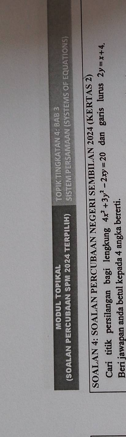 MODUL TOPIKAL TOPIK TINGKATAN 4: BAB 3
(SOALAN PERCUBAAN SPM 2024 TERPILIH) SISTEM PERSAMAAN (SYSTEMS OF EQUATIONS)
SOALAN 4: SOALAN PERCUBAAN NEGERI SEMBILAN 2024 (KERTAS 2)
Cari titik persilangan bagi lengkung 4x^2+3y^2-2xy=20 dan garis lurus 2y=x+4. 
Beri jawapan anda betul kepada 4 angka bererti.