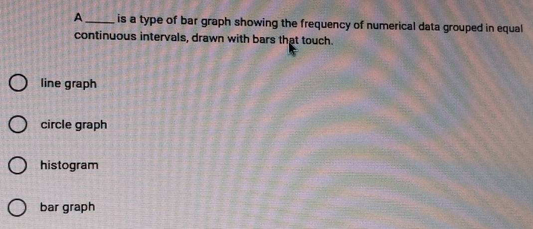 A _is a type of bar graph showing the frequency of numerical data grouped in equal
continuous intervals, drawn with bars that touch.
line graph
circle graph
histogram
bar graph