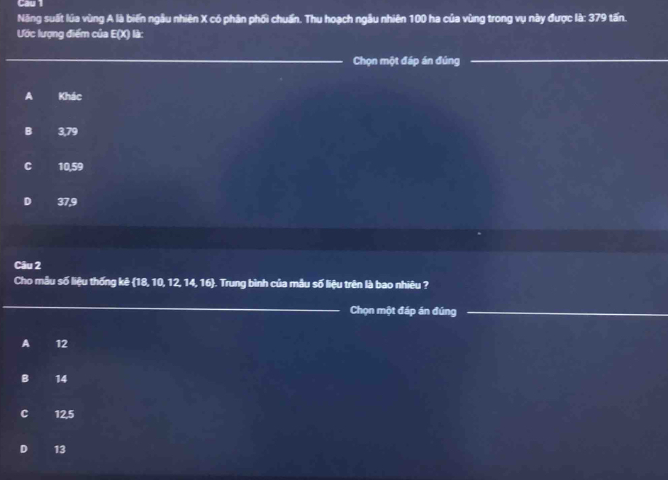 Cau1
Năng suất lúa vùng A là biến ngẫu nhiên X có phân phối chuẩn. Thu hoạch ngẫu nhiên 100 ha của vùng trong vụ này được là: 379 tấn.
Ước lượng điểm của E(X) là:
Chọn một đáp án đúng
A Khác
B 3,79
C 10,59
D 37,9
Câu 2
Cho mẫu số liệu thống kê 18, 10, 12, 14, 16. Trung bình của mẫu số liệu trên là bao nhiêu ?
Chọn một đáp án đúng
A 12
B 14
C 12,5
D 13