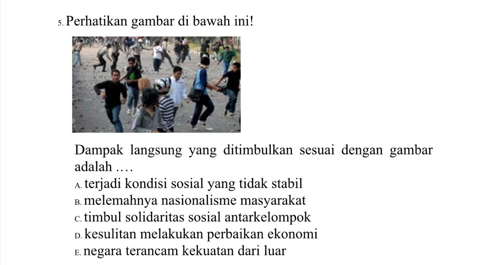 Perhatikan gambar di bawah ini!
Dampak langsung yang ditimbulkan sesuai dengan gambar
adalah ……
Aterjadi kondisi sosial yang tidak stabil
B. melemahnya nasionalisme masyarakat
c timbul solidaritas sosial antarkelompok
D.kesulitan melakukan perbaikan ekonomi
E negara terancam kekuatan dari luar