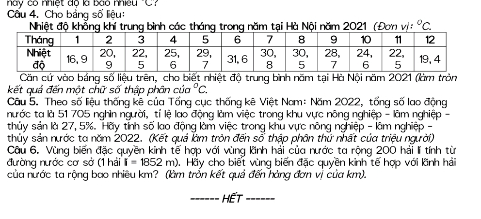 này có nhiệt độ là bào nhiều "C? 
Câu 4. Cho bảng số liệu: 
Nhiệt độ không khírung bình các tháng trong năm tại Hà Nội năm 2021 (Đơn vị: ^circ C. 
Căn cứ vào bảng số liệu trên, cho biết nhiệt độ trung bình năm tại Hà Nội năm 2021 (làm tròn 
kết quả đến một chữ số thập phân của°C. 
Câu 5. Theo số liệu thống kê của Tổng cục thống kê Việt Nam: Năm 2022, tổng số lao động 
nước ta là 51 705 nghìn người, tỉ lệ lao động làm việc trong khu vực nông nghiệp - lâm nghiệp - 
thủy sản là 27, 5%. Hãy tính số lao động làm việc trong khu vực nông nghiệp - lâm nghiệp - 
thủy sản nước ta năm 2022. (Kết quả làm tròn đến số thập phân thứ nhất của triệu người) 
Câu 6. Vùng biển đặc quyền kinh tế hợp với vùng lãnh hải của nước ta rộng 200 hải lí tính từ 
đường nước cơ sở (1 hải li=1852m) D. Hãy cho biết vùng biển đặc quyền kinh tế hợp với lãnh hải 
của nước ta rộng bao nhiêu km? (làm tròn kết quả đến hàng đơn vị của km). 
_HếT_