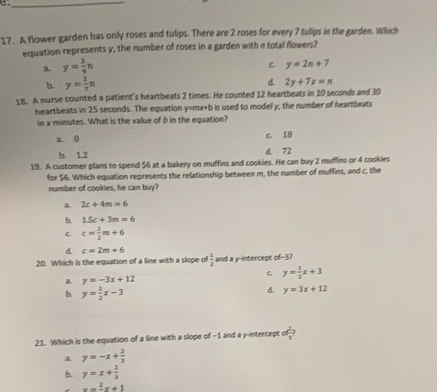 A flower garden has only roses and tulips. There are 2 roses for every 7 tulips in the garden. Which
equation represents y, the number of roses in a garden with n total flowers?
a y= 2/9 n
C y=2n+7
b. y= 2/7 n
d. 2y+7x=n
18. A nurse counted a patient’s heartbeats 2 times. He counted 12 heartbeats in 10 seconds and 30
heartbeats in 25 seconds. The equation y=mx+b is used to model y, the number of heartbeats
in x minutes. What is the value of b in the equation?
a 0 c 18
b. 1.2 d. 72
19. A customer plans to spend $6 at a bakery on muffins and cookies. He can buy 2 muffins or 4 cookies
for $6. Which equation represents the relationship between m, the number of muffins, and c, the
number of cookies, he can buy?
a 2c+4m=6
b. 1.5c+3m=6
C. c= 1/2 m+6
d c=2m+6
20. Which is the equation of a line with a slope of  1/2  and a y-intercept of-3 2
C y= 1/2 x+3
a y=-3x+12
b. y= 1/2 x-3
d y=3x+12
21. Which is the equation of a line with a slope of -1 and a y-intercept of 2/3 
a y=-x+ 2/3 
b. y=x+ 2/3 
v=frac 2x+1