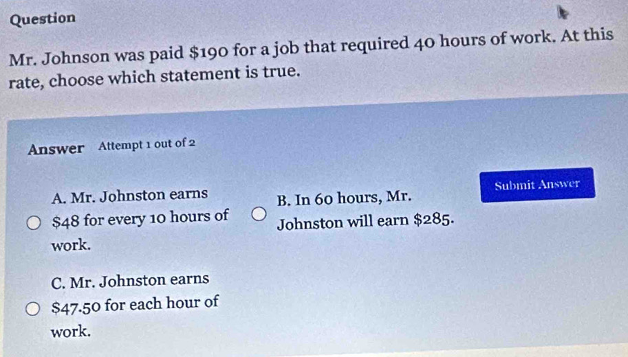 Question
Mr. Johnson was paid $190 for a job that required 40 hours of work. At this
rate, choose which statement is true.
Answer Attempt 1 out of 2
A. Mr. Johnston earns B. In 60 hours, Mr. Submit Answer
$48 for every 10 hours of Johnston will earn $285.
work.
C. Mr. Johnston earns
$47.50 for each hour of
work.