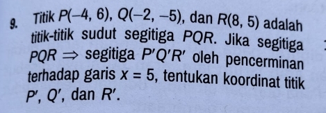 Titik P(-4,6), Q(-2,-5) , dan R(8,5) adalah 
titik-titik sudut segitiga PQR. Jika segitiga 
D OR → segitiga P'Q'R' oleh pencerminan 
terhadap garis x=5 , tentukan koordinat titik
P',Q' , dan R'.