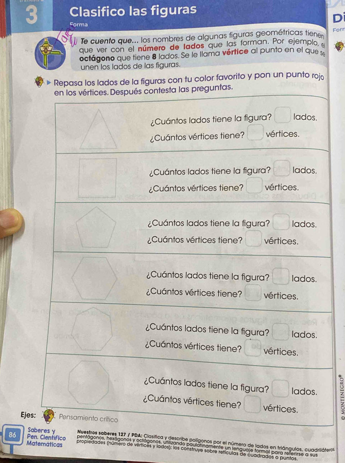 Clasifico las figuras 
Di 
Forma 
Te cuento que... los nombres de algunas figuras geométricas tienen Forr 
que ver con el número de lados que las forman. Por ejemplo, el 
octágono que tiene 8 lados. Se le llama vértice al punto en el que 
unen los lados de las figuras. 
Repasa los lados de la figuras con tu color favorito y pon un punto rojo 
preguntas. 
É 
Eje 
Clasifica y describe polígonos por el número de lados en triángulos, cuadriláteros 
Spentágonos, hexágonos y octágonos, utilizando paulatinamente un lenguaje formal para referirse a sus 
Matemáticas 
86 Pen. Cientifico propiedades (número de vértices y lados); los construye sobre retículas de cuadrados o puntos