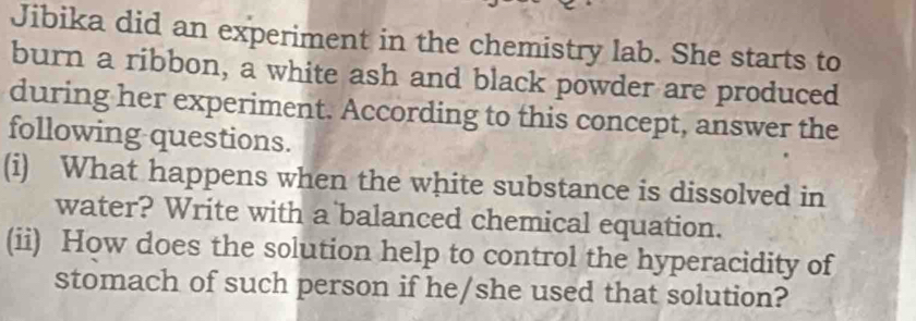 Jibika did an experiment in the chemistry lab. She starts to 
burn a ribbon, a white ash and black powder are produced 
during her experiment. According to this concept, answer the 
following questions. 
(i) What happens when the white substance is dissolved in 
water? Write with a balanced chemical equation. 
(ii) How does the solution help to control the hyperacidity of 
stomach of such person if he/she used that solution?