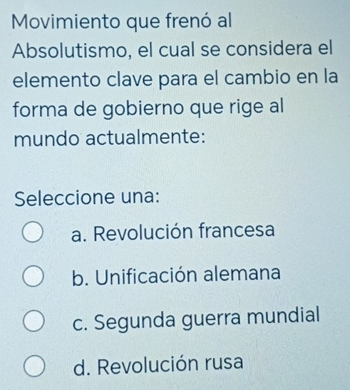 Movimiento que frenó al
Absolutismo, el cual se considera el
elemento clave para el cambio en la
forma de gobierno que rige al
mundo actualmente:
Seleccione una:
a. Revolución francesa
b. Unificación alemana
c. Segunda guerra mundial
d. Revolución rusa