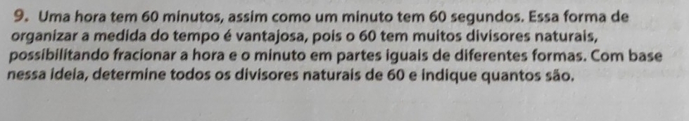 Uma hora tem 60 minutos, assim como um minuto tem 60 segundos. Essa forma de 
organizar a medida do tempo é vantajosa, pois o 60 tem muitos divisores naturais, 
possibilitando fracionar a hora e o minuto em partes iguais de diferentes formas. Com base 
nessa ideia, determine todos os divisores naturais de 60 e indique quantos são.