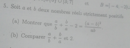 |3;7| ct B=]-4;-2[
5. Soit a et b deux nombres réels strictement positifs 
(a) Montrer que  a/b + b/a -2=frac (a-b)^2ab. 
(b) Comparer  a/b + b/a  et 2.