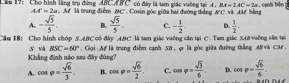 Cầu 17: Cho hình lăng trụ đứng ABC.A'B'C' có đáy là tam giác vuông tại A , BA=2AC=2a , cạnh bên
AA'=2a , M là trung điểm BC. Cosin góc giữa hai đường thắng B'C và AM bằng
A. - sqrt(5)/5 .  sqrt(5)/5 . - 1/2 .  1/2 . 
B.
C.
D.
Câu 18: Cho hình chóp S. ABC có đáy ABC là tam giác vuông cân tại C. Tam giác SAB vuông cân tại
s và BSC=60°. Gọi M là trung điểm cạnh SB, φ là góc giữa đường thẳng AB và CM.
Khẳng định nào sau đây đúng?
A. cos varphi = sqrt(6)/3 . B. cos varphi = sqrt(6)/2 . C. cos varphi = sqrt(3)/6 . D. cos varphi = sqrt(6)/6 .