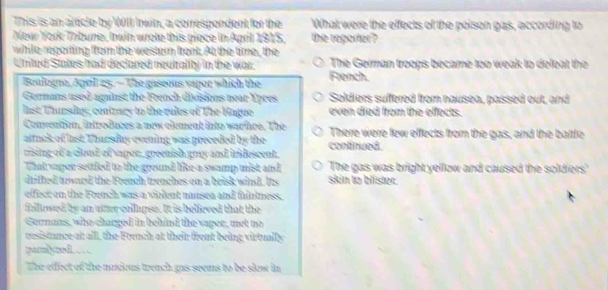 This is an artcle by Will Inwin, a correspondent for the What were the effects of the poison gas, according to
New York Tribune, Inwin wrote this piece in April 1915, the reporter?
while reporting from the western front. At the time, the
United States had declared neutrality in the war. The German troops became too weak to defeat the
Boulogno, April 25.— The gaseous vapor which the French.
Germans used against the French divisions near Ypres Soldiers suffered from nausea, passed out, and
last Thursday, contrary to the rules of The Hague even died from the effects.
Convention, introduces a new element into warfare. The There were few effects from the gas, and the battle
attuck of last. Thursday evening was preceded by the continued.
rising of a cloud of vapor, greenish gmy and iridescent.
That vapor settled to the ground like a swamp mist and The gas was bright yellow and caused the soldiers'
drifked toward the French trenches on a brisk wind. Its skin to blister.
effect on the French was a violent nausea and faintness.
fillowed by an utter collapse. It is believed that the
Germans, who charged in behind the vapor, met no
resistunce at alll, the French at their front being virtually
paimb yred
The effect of the noxious trench gas seems to be slow in