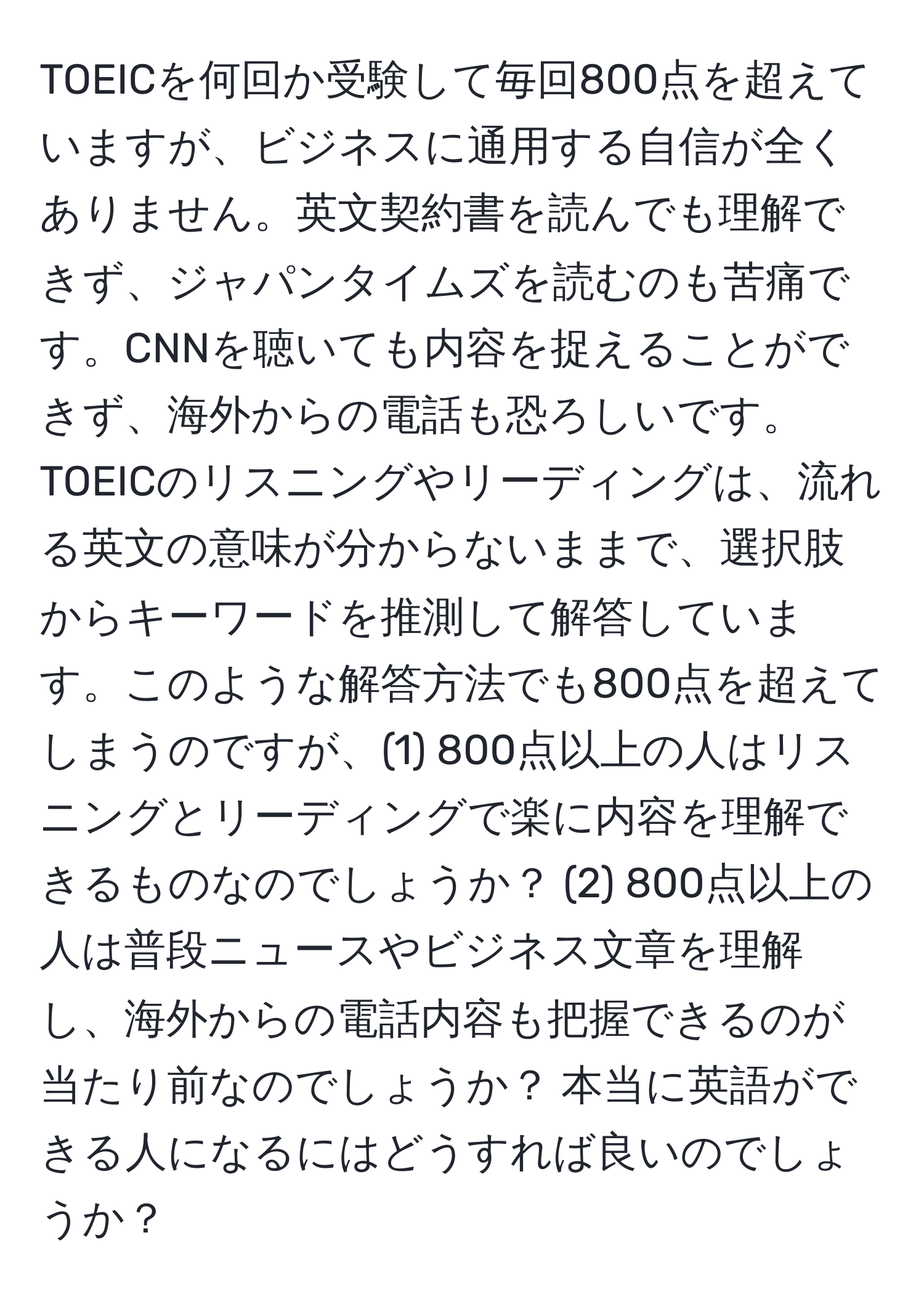 TOEICを何回か受験して毎回800点を超えていますが、ビジネスに通用する自信が全くありません。英文契約書を読んでも理解できず、ジャパンタイムズを読むのも苦痛です。CNNを聴いても内容を捉えることができず、海外からの電話も恐ろしいです。TOEICのリスニングやリーディングは、流れる英文の意味が分からないままで、選択肢からキーワードを推測して解答しています。このような解答方法でも800点を超えてしまうのですが、(1) 800点以上の人はリスニングとリーディングで楽に内容を理解できるものなのでしょうか？ (2) 800点以上の人は普段ニュースやビジネス文章を理解し、海外からの電話内容も把握できるのが当たり前なのでしょうか？ 本当に英語ができる人になるにはどうすれば良いのでしょうか？