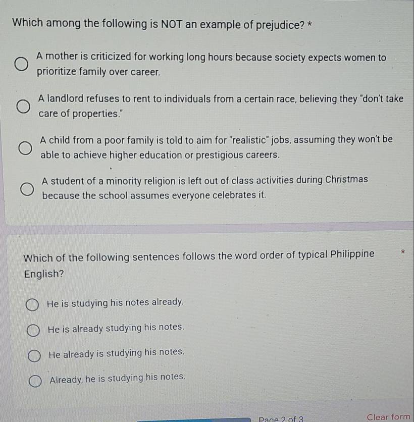 Which among the following is NOT an example of prejudice? *
A mother is criticized for working long hours because society expects women to
prioritize family over career.
A landlord refuses to rent to individuals from a certain race, believing they "don’t take
care of properties."
A child from a poor family is told to aim for "realistic" jobs, assuming they won’t be
able to achieve higher education or prestigious careers.
A student of a minority religion is left out of class activities during Christmas
because the school assumes everyone celebrates it.
Which of the following sentences follows the word order of typical Philippine *
English?
He is studying his notes already.
He is already studying his notes.
He already is studying his notes.
Already, he is studying his notes.
Page 2 of 3 Clear form