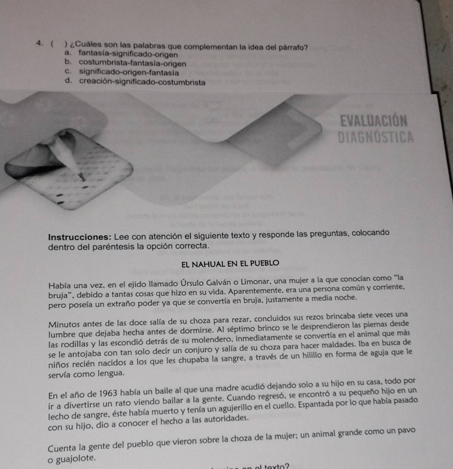 ( ) ¿Cuáles son las palabras que complementan la idea del párrafo?
a. fantasía-significado-origen
b. costumbrista-fantasía-origen
c. significado-origen-fantasía
d. creación-significado-costumbrista
Instrucciones: Lee con atención el siguiente texto y responde las preguntas, colocando
dentro del paréntesis la opción correcta.
EL NAHUAL EN EL PUEBLO
Había una vez, en el ejido llamado Úrsulo Galván o Limonar, una mujer a la que conocían como “la
bruja", debido a tantas cosas que hizo en su vida. Aparentemente, era una persona común y corriente,
pero poseía un extraño poder ya que se convertía en bruja, justamente a media noche.
Minutos antes de las doce salía de su choza para rezar, concluidos sus rezos brincaba siete veces una
lumbre que dejaba hecha antes de dormirse. Al séptimo brinco se le desprendieron las piernas desde
las rodillas y las escondió detrás de su molendero, inmediatamente se convertía en el animal que más
se le antojaba con tan solo decir un conjuro y salía de su choza para hacer maldades. Iba en busca de
niños recién nacidos a los que les chupaba la sangre, a través de un hilillo en forma de aguja que le
servía como lengua.
En el año de 1963 había un baile al que una madre acudió dejando solo a su hijo en su casa, todo por
ir a divertirse un rato viendo bailar a la gente. Cuando regresó, se encontró a su pequeño hijo en un
lecho de sangre, éste había muerto y tenía un agujerillo en el cuello. Espantada por lo que había pasado
con su hijo, dio a conocer el hecho a las autoridades.
Cuenta la gente del pueblo que vieron sobre la choza de la mujer; un animal grande como un pavo
o guajolote.
L texto