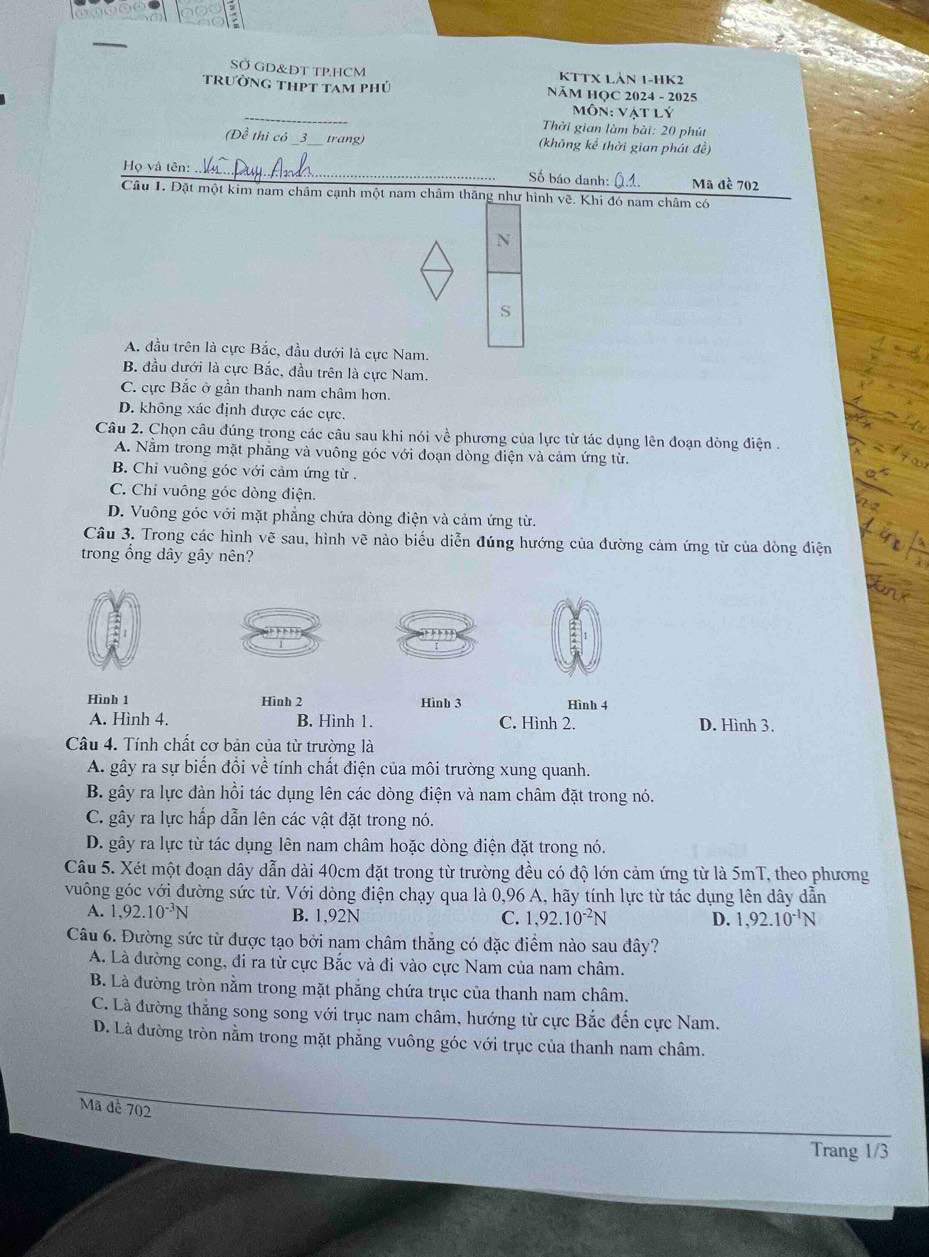 SÖ GD&DT TP.HCM KTTX LảN 1-HK2
trường thpt tam phủ  Năm HọC 2024 - 2025
_
Môn: Vật lý
Thời gian làm bài: 20 phút
(Đề thì có _3_ trang) (không kể thời gian phát đề)
Họ và tên:
_Số báo danh: Mã đề 702
Câu 1. Đặt một kim nam châm cạnh một nam châm thăng như hình về. Khi đó nam châm có
N
S
A. đầu trên là cực Bắc, đầu dưới là cực Nam.
B. đầu dưới là cực Bắc, đầu trên là cực Nam.
C. cực Bắc ở gần thanh nam châm hơn.
D. không xác định được các cực.
Câu 2. Chọn câu đúng trong các câu sau khi nói về phương của lực từ tác dụng lên đoạn dòng điện .
A. Nằm trong mặt phẳng và vuông góc với đoạn dòng điện và cảm ứng từ.
B. Chỉ vuông góc với cảm ứng từ .
C. Chỉ vuông góc dòng điện.
D. Vuông góc với mặt phẳng chứa dòng điện và cảm ứng từ.
Câu 3. Trong các hình vẽ sau, hình vẽ nào biểu diễn đúng hướng của đường cảm ứng từ của dòng điện
trong ổng dây gây nên?
Hình 1 Hình 2 Hình 3 Hình 4
A. Hình 4. B. Hinh 1. C. Hình 2. D. Hình 3.
Câu 4. Tính chất cơ bản của từ trường là
A. gây ra sự biến đổi về tính chất điện của môi trường xung quanh.
B. gây ra lực đàn hồi tác dụng lên các dòng điện và nam châm đặt trong nó.
C. gây ra lực hấp dẫn lên các vật đặt trong nó.
D. gây ra lực từ tác dụng lên nam châm hoặc dòng điện đặt trong nó.
Câu 5. Xét một đoạn dây dẫn dài 40cm đặt trong từ trường đều có độ lớn cảm ứng từ là 5mT, theo phương
vuông góc với đường sức từ. Với dòng điện chạy qua là 0,96 A, hãy tính lực từ tác dụng lên dây dẫn
A. 1,92.10^(-3)N B. 1,92N C. 1,92.10^(-2)N D. 1,92.10^(-1)N
Câu 6. Đường sức từ được tạo bởi nam châm thẳng có đặc điểm nào sau đây?
A. Là đường cong, đi ra từ cực Bắc và đi vào cực Nam của nam châm.
B. Là đường tròn nằm trong mặt phẳng chứa trục của thanh nam châm.
C. Là đường thẳng song song với trục nam châm, hướng từ cực Bắc đến cực Nam.
D. Là đường tròn nằm trong mặt phẳng vuông góc với trục của thanh nam châm.
Mã đề 702
Trang 1/3