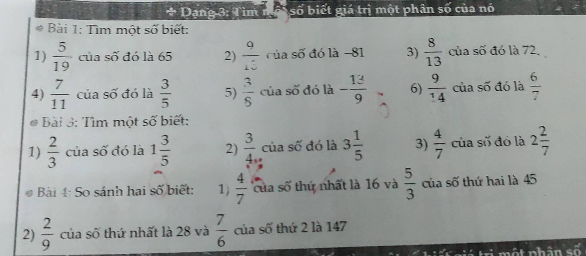 Dạng 3: Tìm nô số biết giá trị một phân số của nó 
Bài 1: Tìm một số biết: 
1)  5/19  của số đó là 65 2)  9/13  của số đó là −81 3)  8/13  của số đó là 72. 
4)  7/11  của số đó là  3/5   3/5  của số đó là - 13/9  6)  9/14  của số đó là  6/7 
5) 
Bài 3: Tìm một số biết: 
1)  2/3  của số đó là 1 3/5  2)  3/4 , của số đó là 3 1/5   4/7  của số đó là 2 2/7 
3) 
Bài 4: So sánh hai số biết: 1)  4/7  của số thứ nhất là 16 và  5/3  của số thứ hai là 45
2)  2/9  của số thứ nhất là 28 và  7/6  của số thứ 2 là 147
ti một nhân số