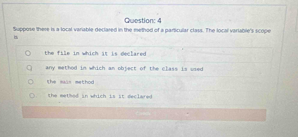 Suppose there is a local variable declared in the method of a particular class. The local variable's scope
is
the file in which it is declared
any method in which an object of the class is used
the main method
the method in which is it declared