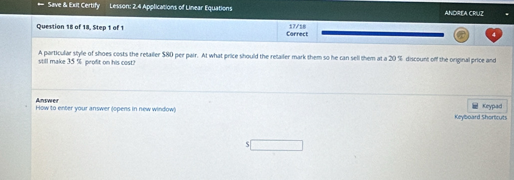 Save & Exit Certify Lesson: 2.4 Applications of Linear Equations ANDREA CRUZ 
Question 18 of 18, Step 1 of 1 Correct 17/18
A particular style of shoes costs the retailer $80 per pair. At what price should the retailer mark them so he can sell them at a 20 % discount off the original price and 
still make 35 % profit on his cost? 
Answer 
How to enter your answer (opens in new window) Keypad 
Keyboard Shortcuts 
S