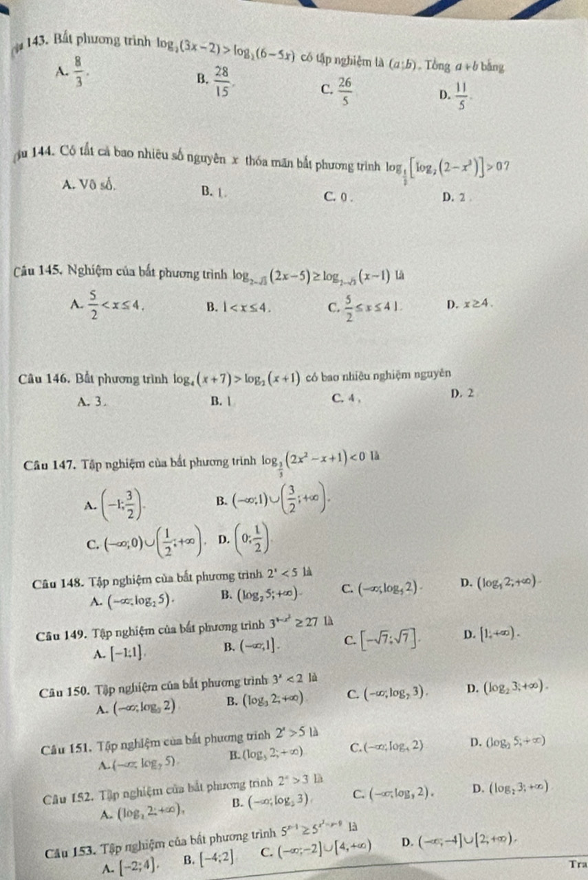 4 143. Bất phương trình log _2(3x-2)>log _2(6-5x) có tập nghiệm là (a;b). T bnga+b bǎng
A.  8/3 .
B.  28/15 .
C.  26/5   11/5 .
D.
u 144. Có tất cả bao nhiêu số nguyên x thóa mãn bắt phương trình log _ 1/2 [log _2(2-x^2)]>0
A. Vô số. B. 1
C. 0 . D. 2 
Câu 145, Nghiệm của bắt phương trình log _2-sqrt(3)(2x-5)≥ log _2-sqrt(3)(x-1) Lă
A.  5/2  B. 1 C.  5/2 ≤ x≤ 41. D. x≥ 4.
Câu 146. Bất phương trình log _4(x+7)>log _2(x+1) có bao nhiêu nghiệm nguyên
A. 3. B.  C. 4 , D. 2
Câu 147. Tập nghiệm của bất phương trình log _ 3/5 (2x^2-x+1)<0</tex> là
A. (-1; 3/2 ). B. (-∈fty ,1)∪ ( 3/2 ;+∈fty ).
C. (-∈fty ,0)∪ ( 1/2 ;+∈fty ). D. (0; 1/2 )
Câu 148. Tập nghiệm của bất phương trình 2^x<5</tex> là
A. (-∈fty ,log _25). B. (log _25;+∈fty ). C. (-∈fty ,log _52). D. (log _12;+∈fty ).
Câu 149. Tập nghiệm của bắt phương trình 3^(1-x^2)≥ 27 1à
A. [-1;1].
B. (-∈fty ,1]. C. [-sqrt(7);sqrt(7)]. D. [1,+∈fty ).
Câu 150. Tập nghiệm của bắt phương trình 3^x<2</tex> là
A. (-∈fty ,log _32) B. (log _32;+∈fty ) C. (-∈fty ,log _23). D. (log _23;+∈fty ).
Câu 151, Tập nghiệm của bắt phương trình 2^x>5ld
A. (-az,log _25). B. (log _32;+∈fty ) C. (-∈fty ,log _42) D. (log _25;+∈fty )
Câu 152. Tập nghiệm của bắt phương trình 2^4>3lh
A. (log _22:+∈fty ), B. (-∈fty ;log _23) C. (-∈fty ,log ,2). D. (log _23;+∈fty )
Câu 153. Tập nghiệm của bất phương trình 5^(x-1)≥ 5^(x^2)-x-913
A. [-2;4], B. [-4;2] C. (-∈fty ;-2]∪ [4,+∈fty ) D. (-∈fty ;-4]∪ [2;+∈fty ).
Tra