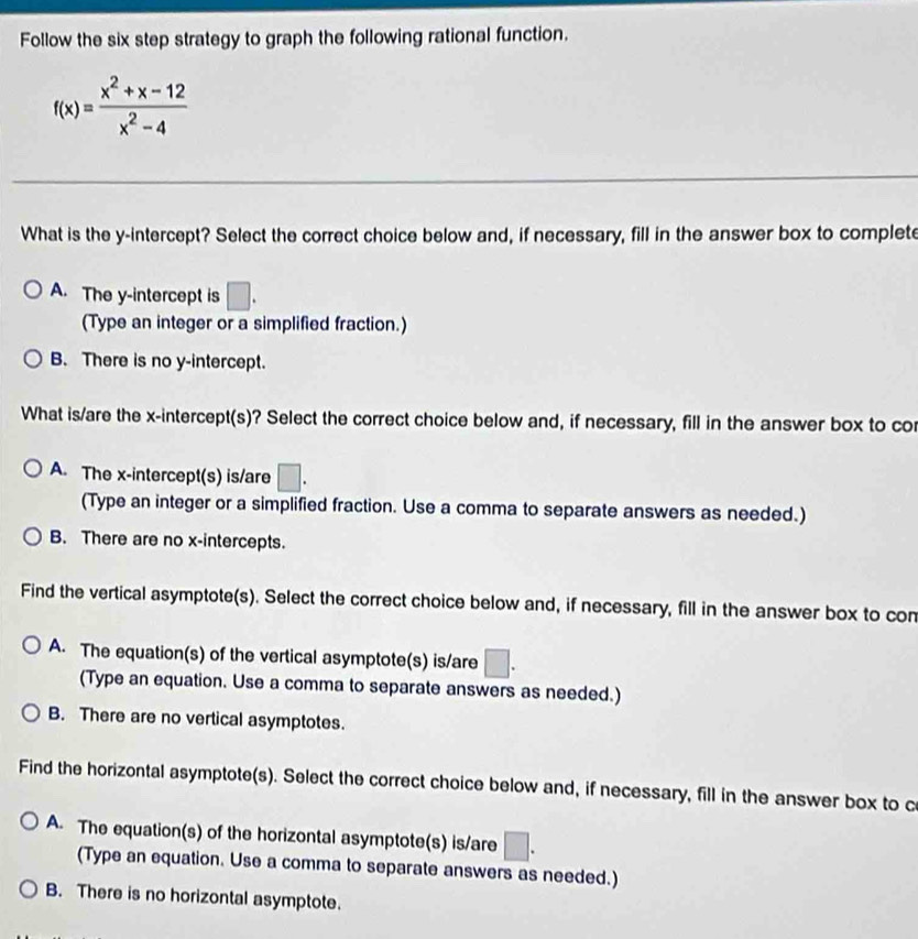 Follow the six step strategy to graph the following rational function.
f(x)= (x^2+x-12)/x^2-4 
What is the y-intercept? Select the correct choice below and, if necessary, fill in the answer box to complet
A. The y-intercept is □. 
(Type an integer or a simplified fraction.)
B. There is no y-intercept.
What is/are the x-intercept(s)? Select the correct choice below and, if necessary, fill in the answer box to co
A. The x-intercept(s) is/are □. 
(Type an integer or a simplified fraction. Use a comma to separate answers as needed.)
B. There are no x-intercepts.
Find the vertical asymptote(s). Select the correct choice below and, if necessary, fill in the answer box to con
A. The equation(s) of the vertical asymptote(s) is/are □. 
(Type an equation. Use a comma to separate answers as needed.)
B. There are no vertical asymptotes.
Find the horizontal asymptote(s). Select the correct choice below and, if necessary, fill in the answer box to c
A. The equation(s) of the horizontal asymptote(s) is/are □. 
(Type an equation. Use a comma to separate answers as needed.)
B. There is no horizontal asymptote.