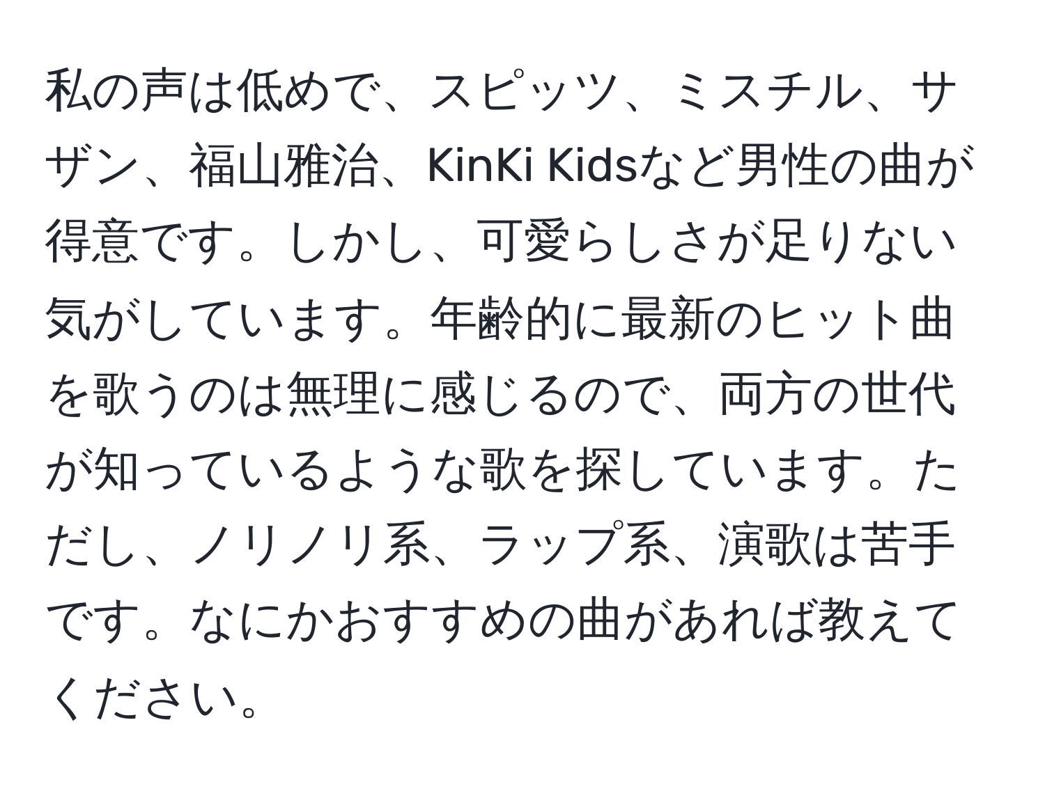 私の声は低めで、スピッツ、ミスチル、サザン、福山雅治、KinKi Kidsなど男性の曲が得意です。しかし、可愛らしさが足りない気がしています。年齢的に最新のヒット曲を歌うのは無理に感じるので、両方の世代が知っているような歌を探しています。ただし、ノリノリ系、ラップ系、演歌は苦手です。なにかおすすめの曲があれば教えてください。