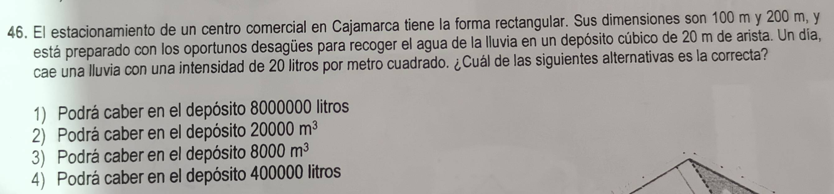 El estacionamiento de un centro comercial en Cajamarca tiene la forma rectangular. Sus dimensiones son 100 m y 200 m, y
está preparado con los oportunos desagües para recoger el agua de la lluvia en un depósito cúbico de 20 m de arista. Un día,
cae una lluvia con una intensidad de 20 litros por metro cuadrado. ¿Cuál de las siguientes alternativas es la correcta?
1) Podrá caber en el depósito 8000000 litros
2) Podrá caber en el depósito 20000m^3
3) Podrá caber en el depósito 8000m^3
4) Podrá caber en el depósito 400000 litros