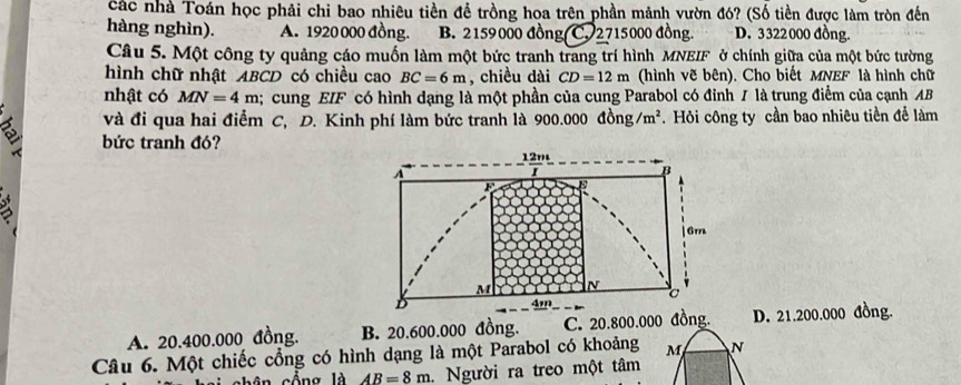 Các nhà Toán học phải chi bao nhiêu tiền đề trồng hoa trên phần mảnh vườn đó? (Số tiền được làm tròn đến
hàng nghìn). A. 1920 000 đồng. B. 2159000 đồng C. 2715000 đồng. D. 3322000 đồng.
Câu 5. Một công ty quảng cáo muốn làm một bức tranh trang trí hình MNEIF ở chính giữa của một bức tường
hình chữ nhật ABCD có chiều cao BC=6m , chiều dài CD=12m (hình vẽ bên). Cho biết MNEF là hình chữ
nhật có MN=4m; cung EIF có hình dạng là một phần của cung Parabol có đỉnh / là trung điểm của cạnh AB
và đi qua hai điểm C, D. Kinh phí làm bức tranh là 900.000 đồng /m^2. Hỏi công ty cần bao nhiêu tiền để làm
bức tranh đó?
12m
A
B
6m
M N
σ
D
4m
A. 20.400.000 đồng. B. 20.600.000 đồng. C. 20.800.000 đồng. D. 21.200.000 đồng.
Câu 6. Một chiếc cổng có hình dạng là một Parabol có khoảng M N
n cổ ng là AB=8m. . Người ra treo một tâm