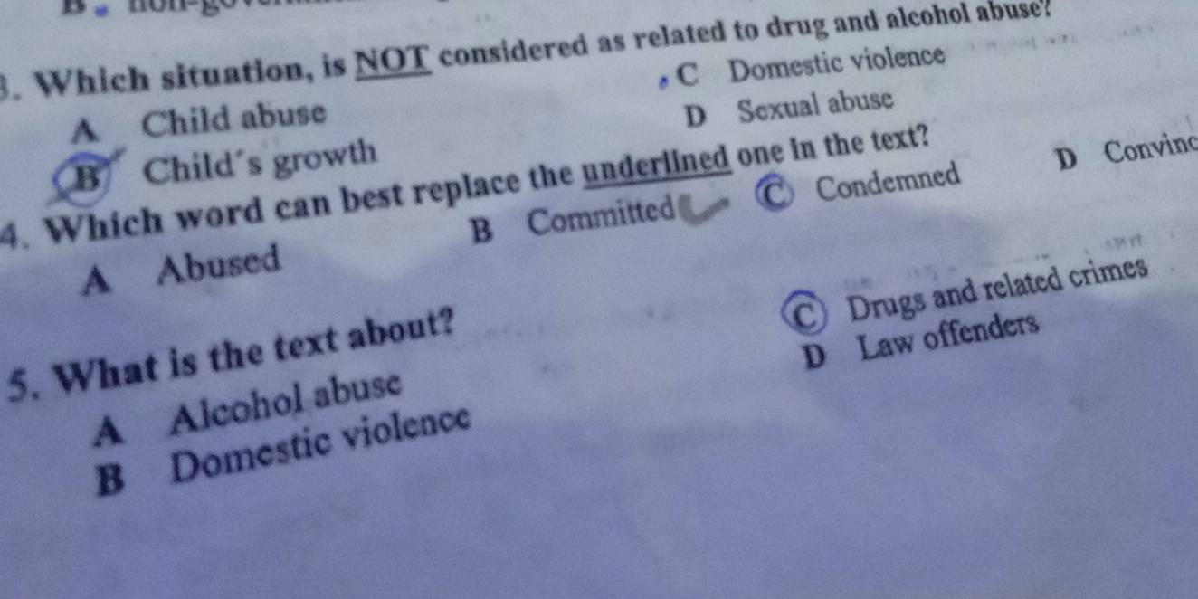 é nong
3. Which situation, is NOT considered as related to drug and alcohol abuse?
A Child abuse C Domestic violence
B Child´s growth D Sexual abuse
4. Which word can best replace the underlined one in the text? C Condemned
A Abused B Committed D Convinc
D Law offenders
A Alcohol abuse C Drugs and related crimes
5. What is the text about?
B Domestic violence