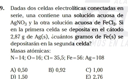 ACA
9. Dadas dos celdas electrolíticas conectadas en
serie, una contiene una solución acuosa de
AgNO_3 y la otra solución acuosa de Fe Cl_3. Si
en la primera celda se deposita en el cátodo
2,87 g de Ag(s) acuántos gramos de Fe(s) se
depositarán en la segunda celda?
Masas atómicas:
N=14; O=16; Cl=35,5; Fe=56 : Ag=108
A) 0,50 B) 0,92 C) 1,00
D) 1,50 E) 2.76