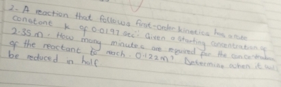 A reaction that follows first-order kinetics he a rate 
constont k of 0:01 97 see: Given a starting concentration g
2. 35m. How many minutes are required for the can certrube 
of the reactant to mach. 
be reduced in half 0.122m 1?Determing when it wll