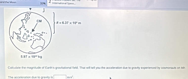 and the Moon 33% 2 International Space...
Calculate the magnitude of Earth's gravitational field. That will tell you the acceleration due to gravity experienced by cosmonauts on Mir.
The acceleration due to gravity is □ m/s^2.