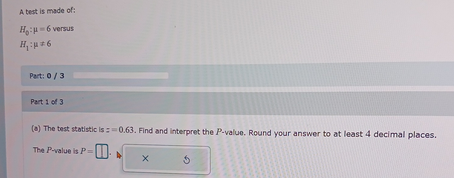 A test is made of:
H_0:mu =6 versus
H_1:mu != 6
Part: 0 / 3 
Part 1 of 3 
(a) The test statistic is z=0.63. Find and interpret the P -value. Round your answer to at least 4 decimal places. 
The P -value is P=. × 5