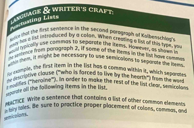 LanguaGe & WRITER'S CRA D T: 
Punctuating Lists 
Notice that the first sentence in the second paragraph of Kolbenschlag's 
essay has a list introduced by a colon. When creating a list of this type, you 
would typically use commas to separate the items. However, as shown in 
the sentence from paragraph 2, if some of the items in the list have commas 
within them, it might be necessary to use semicolons to separate the items. 
For example, the first item in the list has a comma within it, which separates 
the descriptive clause (“who is forced to live by the hearth”) from the word 
it modifies (“heroine”). In order to make the rest of the list clear, semicolons 
separate all the following items in the list. 
PRACTICE Write a sentence that contains a list of other common elements 
in fairy tales. Be sure to practice proper placement of colons, commas, and 
semicolons.