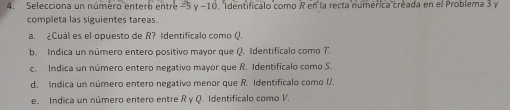 Selecciona un número entero entre -5 y −10. Identificalo como R en la recta númérica creada en el Problema 3 y 
completa las siguientes tareas. 
a. ¿Cuál es el opuesto de R? Identificalo como Q. 
b. Indica un número entero positivo mayor que Q. Identificalo como 7. 
c. Indica un número entero negativo mayor que R. Identificalo como S. 
d. Indica un número entero negativo menor que R. Identificalo como (. 
e. Indica un número entero entre R y Q. Identificalo como V.