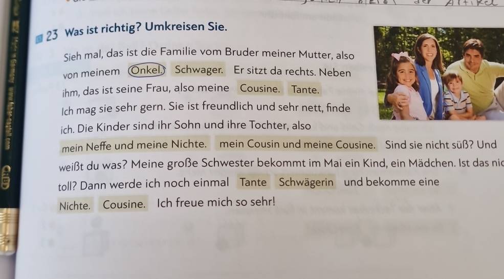 Was ist richtig? Umkreisen Sie. 
Sieh mal, das ist die Familie vom Bruder meiner Mutter, also 
von meinem Onkel Schwager. Er sitzt da rechts. Neben 
ihm, das ist seine Frau, also meine Cousine. Tante. 
Ich mag sie sehr gern. Sie ist freundlich und sehr nett, finde 
ich. Die Kinder sind ihr Sohn und ihre Tochter, also 
mein Neffe und meine Nichte. mein Cousin und meine Cousine. Sind sie nicht süß? Und 
weißt du was? Meine große Schwester bekommt im Mai ein Kind, ein Mädchen. Ist das nie 
6 toll? Dann werde ich noch einmal Tante Schwägerin und bekomme eine 
Nichte. Cousine. Ich freue mich so sehr!