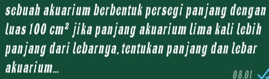 sebuah akuarium berbentuk persegi panjang dengan 
luas 100cm^2 jika panjang akuarium lima kali lebih 
panjang dari lebarnya, tentukan panjang dan lebar 
aku ar iu m... 
08.01