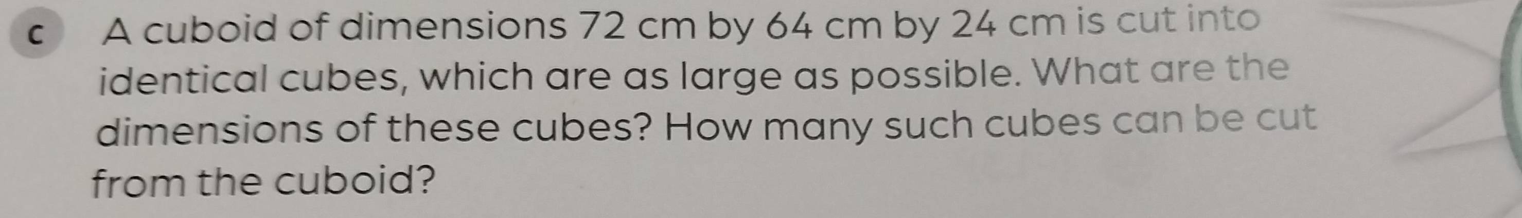 A cuboid of dimensions 72 cm by 64 cm by 24 cm is cut into 
identical cubes, which are as large as possible. What are the 
dimensions of these cubes? How many such cubes can be cut 
from the cuboid?