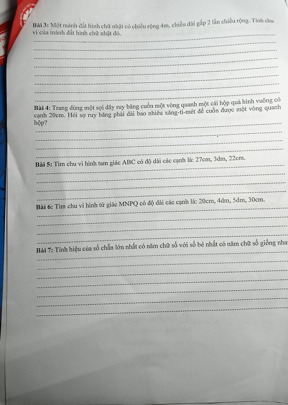 Một mảnh đất hình chữ nhật có chiều rộng 4m, chiều dài gấp 2 lần chiều rộng. Tính chu 
vi của mảnh đất hình chữ nhật đó. 
_ 
uy 
_ 
_ 
_ 
_ 
_ 
_ 
Bài 4: Trang dùng một sợi dây ruy băng cuốn một vòng quanh một cái hộp quà hình vuông có 
cạnh 20cm. Hỏi sợ ruy băng phải dài bao nhiêu xăng-ti-mét để cuốn được một vòng quanh 
hộp? 
_ 
_ 
_ 
_ 
Bài 5: Tìm chu vi hình tam giác ABC có độ dài các cạnh là: 27cm, 3dm, 22cm. 
_ 
_ 
_ 
_ 
Bài 6: Tìm chu vi hình tứ giác MNPQ có độ dài các cạnh là: 20cm, 4dm, 5dm, 30cm. 
_ 
_ 
_ 
_ 
Bài 7: Tính hiệu của số chẵn lớn nhất có năm chữ số với số bé nhất có năm chữ số giống nha 
_ 
_ 
_ 
_ 
_ 
_